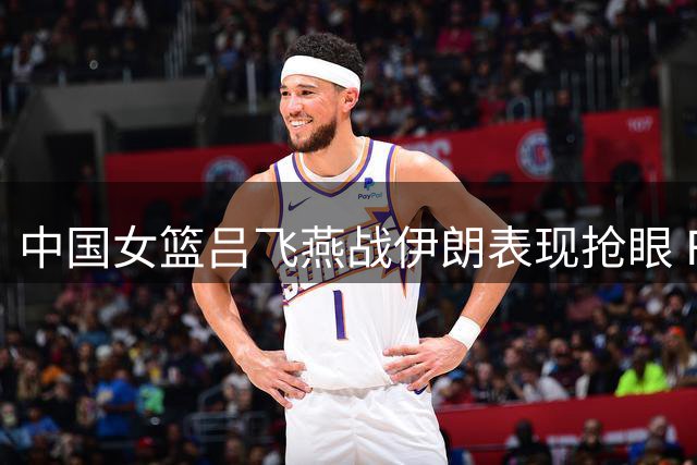 中国女篮吕飞燕战伊朗表现抢眼 FIBA点赞其全能表现