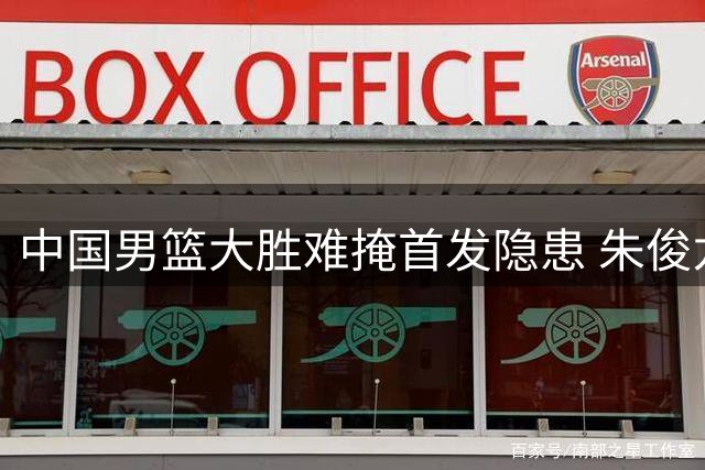 中国男篮大胜难掩首发隐患 朱俊龙持续低迷引争议