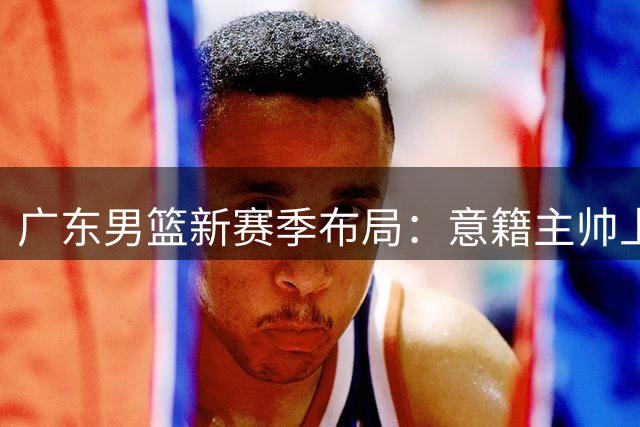 广东男篮新赛季布局：意籍主帅上任 徐昕去向确定 杨腾飞试训