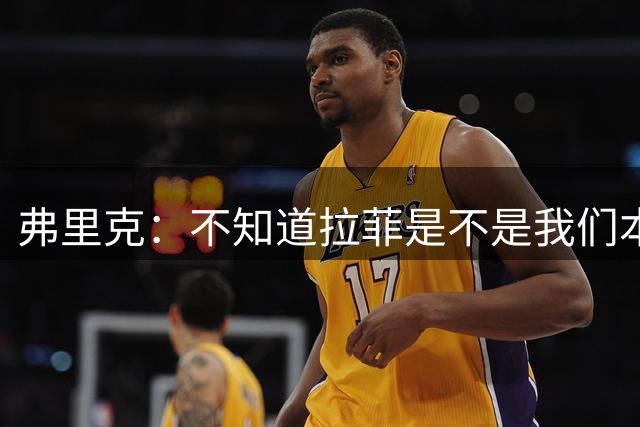 弗里克：不知道拉菲是不是我们本赛季的9号，但他很适合我们