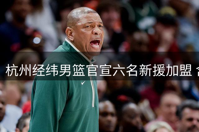 杭州经纬男篮官宣六名新援加盟 含多位CBA旧将