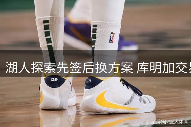 湖人探索先签后换方案 库明加交易需第三方协调