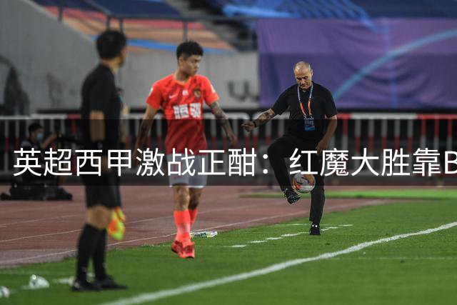英超西甲激战正酣：红魔大胜靠B费神勇，银河战舰横扫升班马